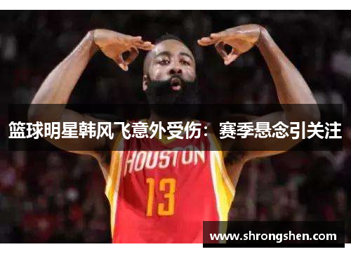 篮球明星韩风飞意外受伤：赛季悬念引关注